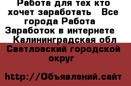 Работа для тех кто хочет заработать - Все города Работа » Заработок в интернете   . Калининградская обл.,Светловский городской округ 